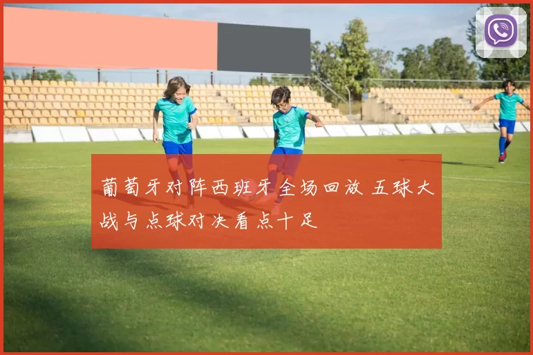 葡萄牙对阵西班牙全场回放 五球大战与点球对决看点十足