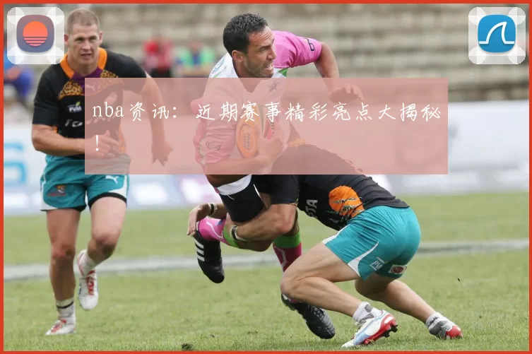 nba资讯：近期赛事精彩亮点大揭秘！