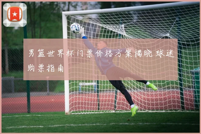 男篮世界杯门票价格方案揭晓 球迷购票指南